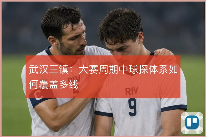 武汉三镇:大赛周期中球探体系如何覆盖多线