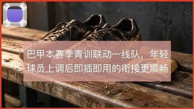 巴甲本赛季青训联动一线队，年轻球员上调后即插即用的衔接更顺畅