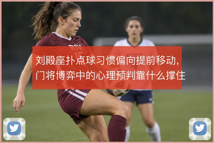 刘殿座扑点球习惯偏向提前移动，门将博弈中的心理预判靠什么撑住
