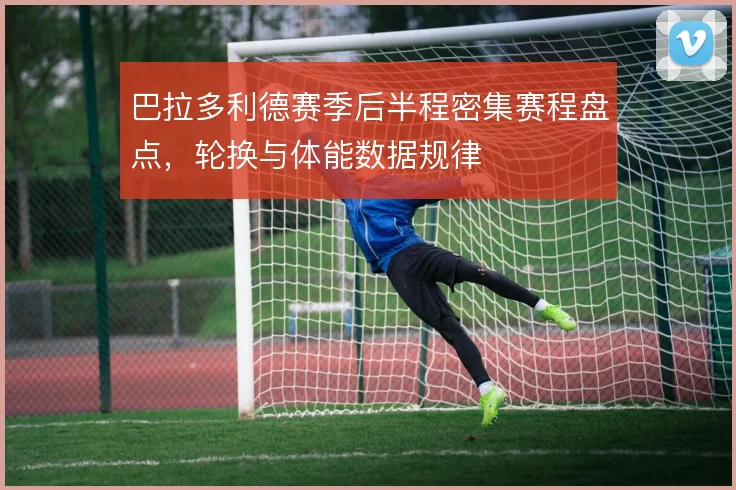 巴拉多利德赛季后半程密集赛程盘点，轮换与体能数据规律