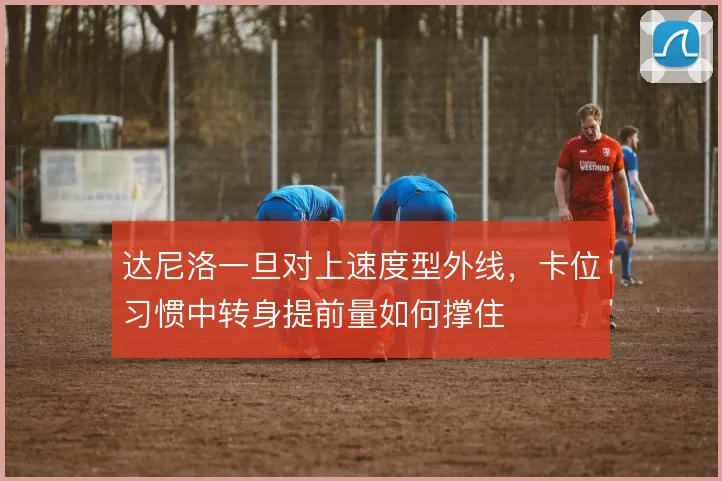 达尼洛一旦对上速度型外线，卡位习惯中转身提前量如何撑住