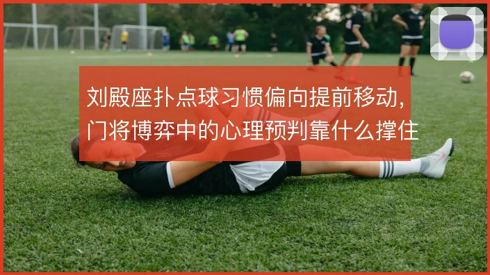 刘殿座扑点球习惯偏向提前移动，门将博弈中的心理预判靠什么撑住