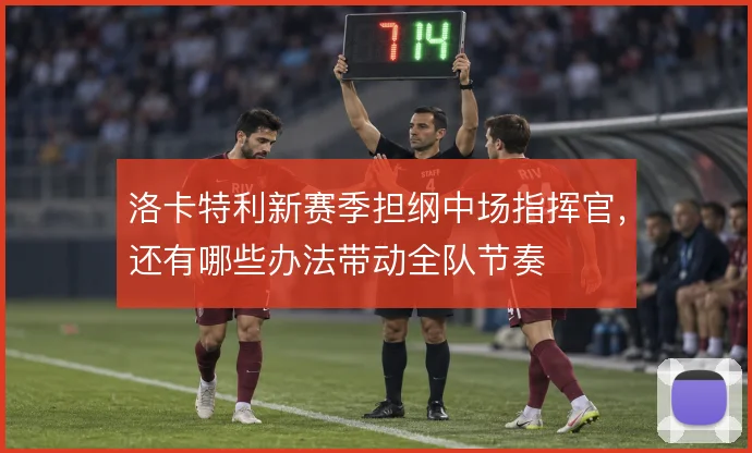 洛卡特利新赛季担纲中场指挥官,还有哪些办法带动全队节奏