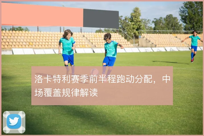 洛卡特利赛季前半程跑动分配,中场覆盖规律解读