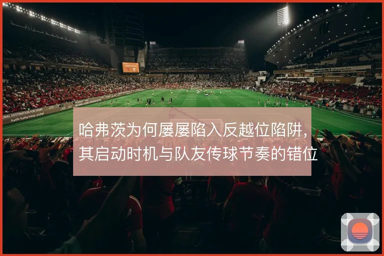 哈弗茨为何屡屡陷入反越位陷阱，其启动时机与队友传球节奏的错位