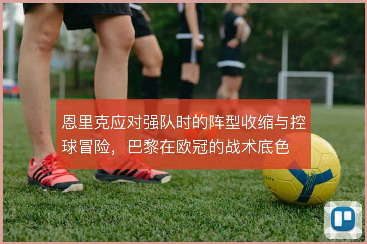 恩里克应对强队时的阵型收缩与控球冒险，巴黎在欧冠的战术底色