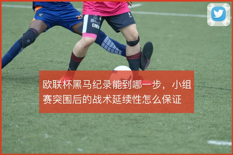 欧联杯黑马纪录能到哪一步，小组赛突围后的战术延续性怎么保证