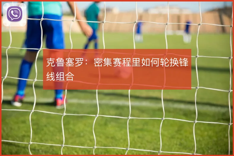 克鲁塞罗:密集赛程里如何轮换锋线组合