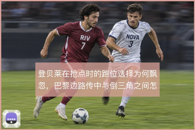 登贝莱在抢点时的跑位选择为何飘忽，巴黎边路传中与倒三角之间怎么解