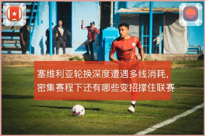 塞维利亚轮换深度遭遇多线消耗，密集赛程下还有哪些变招撑住联赛