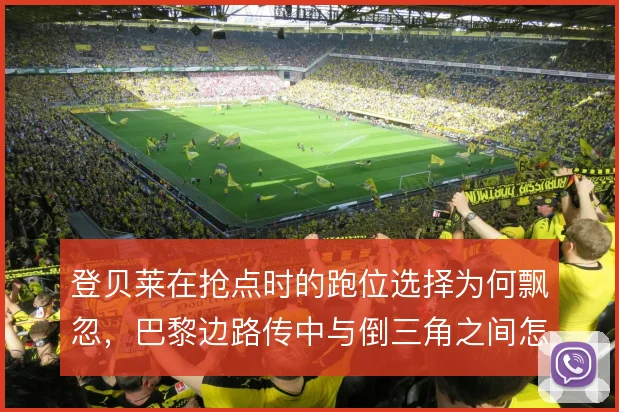 登贝莱在抢点时的跑位选择为何飘忽，巴黎边路传中与倒三角之间怎么解