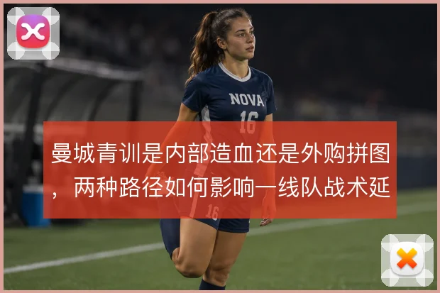 曼城青训是内部造血还是外购拼图，两种路径如何影响一线队战术延续