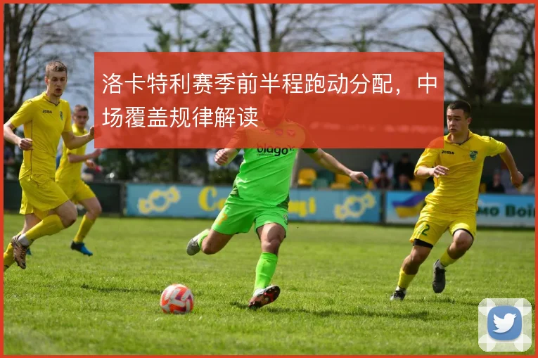 洛卡特利赛季前半程跑动分配，中场覆盖规律解读