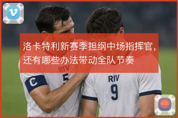 洛卡特利新赛季担纲中场指挥官，还有哪些办法带动全队节奏